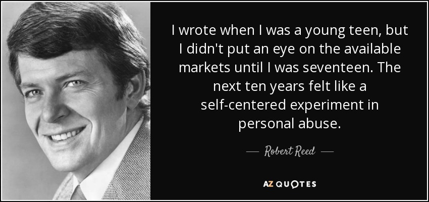 I wrote when I was a young teen, but I didn't put an eye on the available markets until I was seventeen. The next ten years felt like a self-centered experiment in personal abuse. - Robert Reed