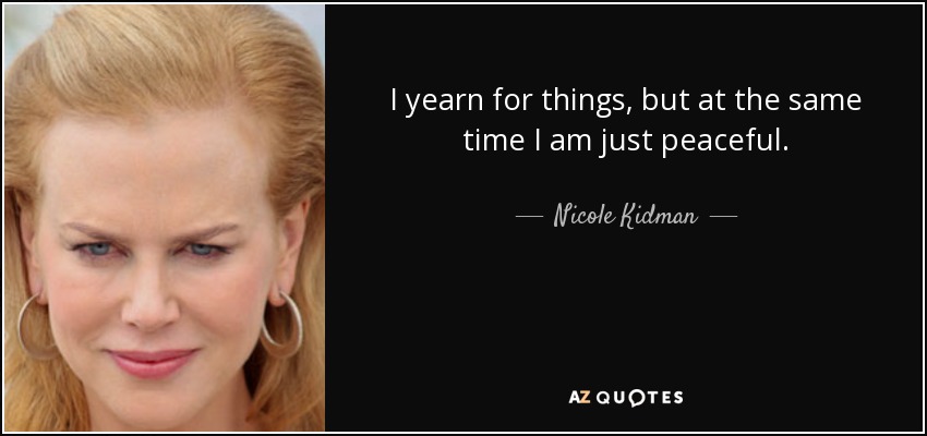 I yearn for things, but at the same time I am just peaceful. - Nicole Kidman