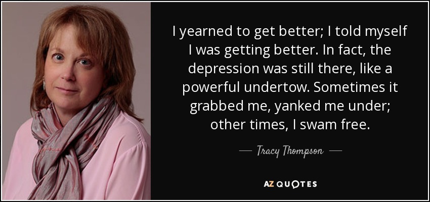 I yearned to get better; I told myself I was getting better. In fact, the depression was still there, like a powerful undertow. Sometimes it grabbed me, yanked me under; other times, I swam free. - Tracy Thompson