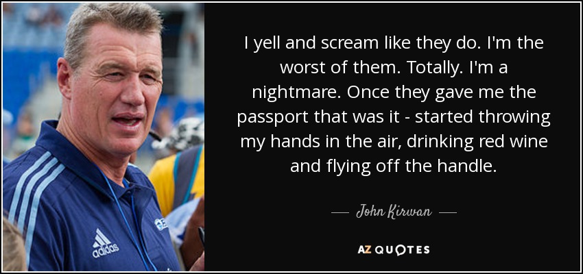 I yell and scream like they do. I'm the worst of them. Totally. I'm a nightmare. Once they gave me the passport that was it - started throwing my hands in the air, drinking red wine and flying off the handle. - John Kirwan