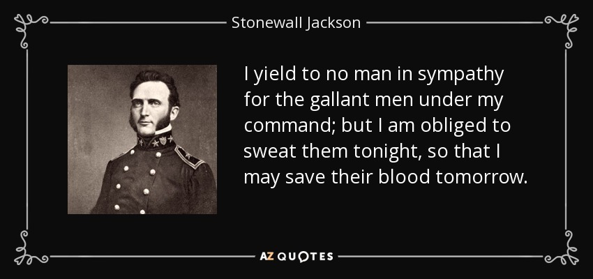 I yield to no man in sympathy for the gallant men under my command; but I am obliged to sweat them tonight, so that I may save their blood tomorrow. - Stonewall Jackson