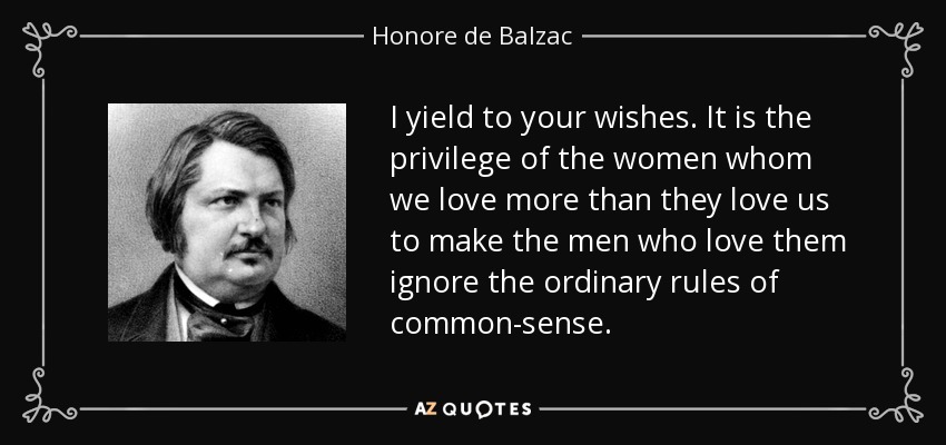 I yield to your wishes. It is the privilege of the women whom we love more than they love us to make the men who love them ignore the ordinary rules of common-sense. - Honore de Balzac