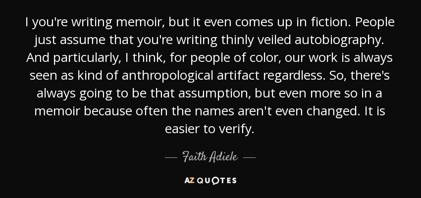 I you're writing memoir, but it even comes up in fiction. People just assume that you're writing thinly veiled autobiography. And particularly, I think, for people of color, our work is always seen as kind of anthropological artifact regardless. So, there's always going to be that assumption, but even more so in a memoir because often the names aren't even changed. It is easier to verify. - Faith Adiele