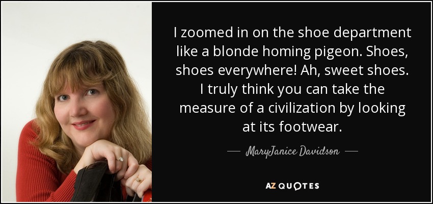 I zoomed in on the shoe department like a blonde homing pigeon. Shoes, shoes everywhere! Ah, sweet shoes. I truly think you can take the measure of a civilization by looking at its footwear. - MaryJanice Davidson