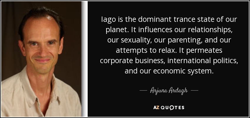 Iago is the dominant trance state of our planet. It influences our relationships, our sexuality, our parenting, and our attempts to relax. It permeates corporate business, international politics, and our economic system. - Arjuna Ardagh