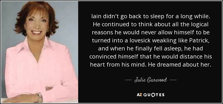 Iain didn't go back to sleep for a long while. He continued to think about all the logical reasons he would never allow himself to be turned into a lovesick weakling like Patrick, and when he finally fell asleep, he had convinced himself that he would distance his heart from his mind. He dreamed about her. - Julie Garwood