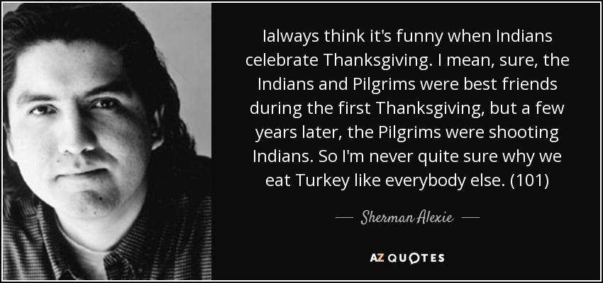 Ialways think it's funny when Indians celebrate Thanksgiving. I mean, sure, the Indians and Pilgrims were best friends during the first Thanksgiving, but a few years later, the Pilgrims were shooting Indians. So I'm never quite sure why we eat Turkey like everybody else. (101) - Sherman Alexie