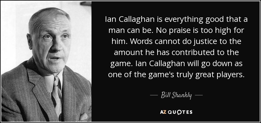 Ian Callaghan is everything good that a man can be. No praise is too high for him. Words cannot do justice to the amount he has contributed to the game. Ian Callaghan will go down as one of the game's truly great players. - Bill Shankly