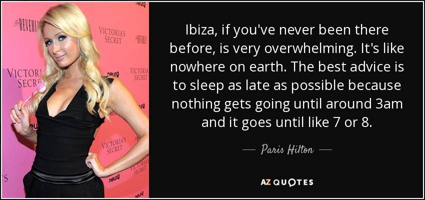 Ibiza, if you've never been there before, is very overwhelming. It's like nowhere on earth. The best advice is to sleep as late as possible because nothing gets going until around 3am and it goes until like 7 or 8. - Paris Hilton