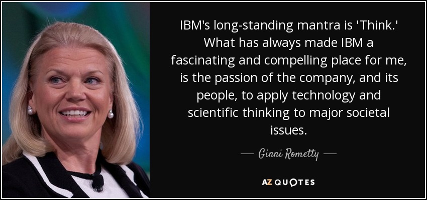 IBM's long-standing mantra is 'Think.' What has always made IBM a fascinating and compelling place for me, is the passion of the company, and its people, to apply technology and scientific thinking to major societal issues. - Ginni Rometty