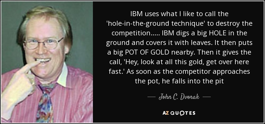 IBM uses what I like to call the 'hole-in-the-ground technique' to destroy the competition..... IBM digs a big HOLE in the ground and covers it with leaves. It then puts a big POT OF GOLD nearby. Then it gives the call, 'Hey, look at all this gold, get over here fast.' As soon as the competitor approaches the pot, he falls into the pit - John C. Dvorak
