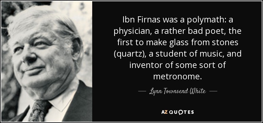 Ibn Firnas was a polymath: a physician, a rather bad poet, the first to make glass from stones (quartz), a student of music, and inventor of some sort of metronome. - Lynn Townsend White, Jr.
