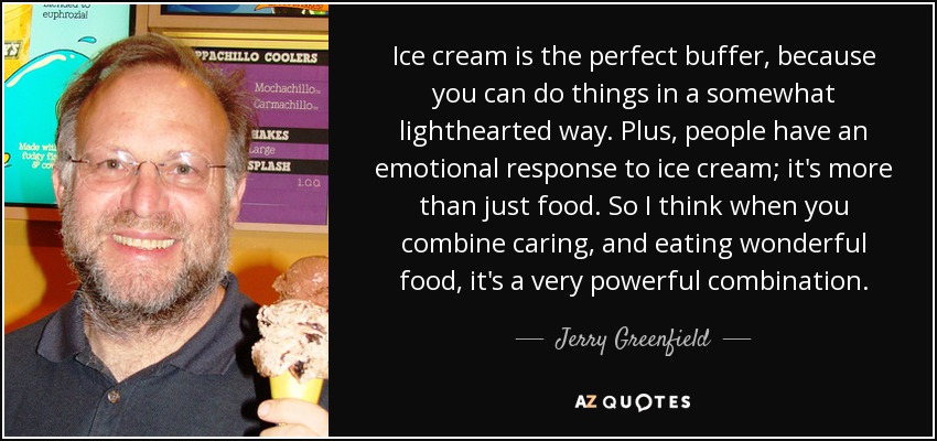 Ice cream is the perfect buffer, because you can do things in a somewhat lighthearted way. Plus, people have an emotional response to ice cream; it's more than just food. So I think when you combine caring, and eating wonderful food, it's a very powerful combination. - Jerry Greenfield
