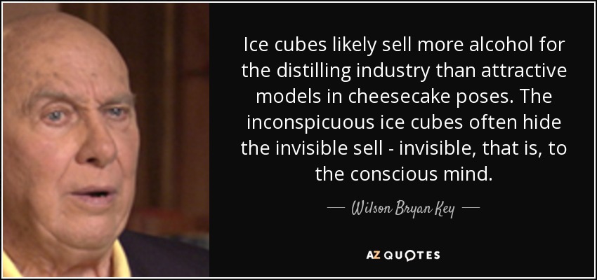 Ice cubes likely sell more alcohol for the distilling industry than attractive models in cheesecake poses. The inconspicuous ice cubes often hide the invisible sell - invisible, that is, to the conscious mind. - Wilson Bryan Key