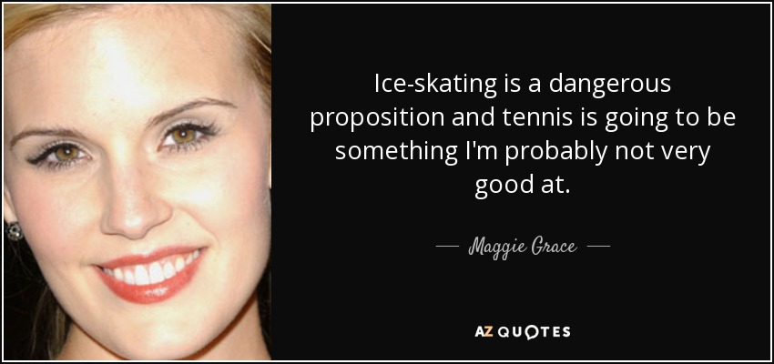 Ice-skating is a dangerous proposition and tennis is going to be something I'm probably not very good at. - Maggie Grace
