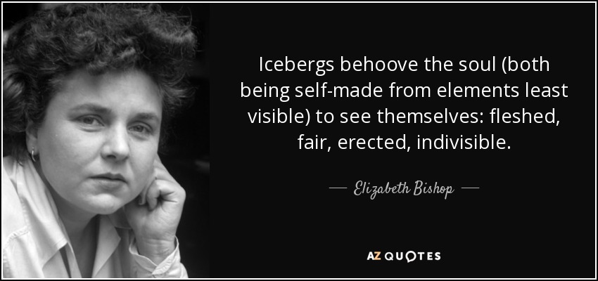 Icebergs behoove the soul (both being self-made from elements least visible) to see themselves: fleshed, fair, erected, indivisible. - Elizabeth Bishop