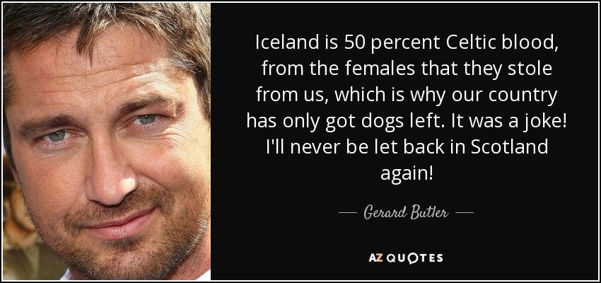 Iceland is 50 percent Celtic blood, from the females that they stole from us, which is why our country has only got dogs left. It was a joke! I'll never be let back in Scotland again! - Gerard Butler