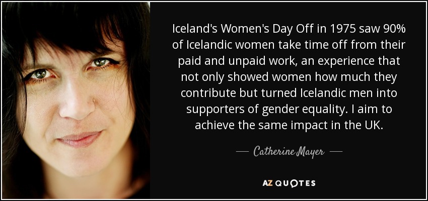Iceland's Women's Day Off in 1975 saw 90% of Icelandic women take time off from their paid and unpaid work, an experience that not only showed women how much they contribute but turned Icelandic men into supporters of gender equality. I aim to achieve the same impact in the UK. - Catherine Mayer