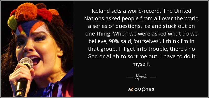 Iceland sets a world-record. The United Nations asked people from all over the world a series of questions. Iceland stuck out on one thing. When we were asked what do we believe, 90% said, 'ourselves'. I think I'm in that group. If I get into trouble, there's no God or Allah to sort me out. I have to do it myself. - Bjork