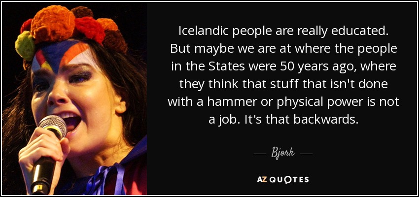 Icelandic people are really educated. But maybe we are at where the people in the States were 50 years ago, where they think that stuff that isn't done with a hammer or physical power is not a job. It's that backwards. - Bjork