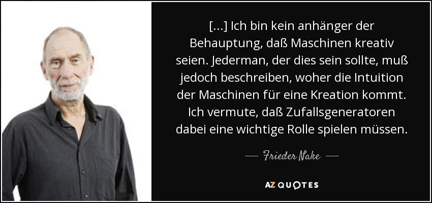 [...] Ich bin kein anhänger der Behauptung, daß Maschinen kreativ seien. Jederman, der dies sein sollte, muß jedoch beschreiben, woher die Intuition der Maschinen für eine Kreation kommt. Ich vermute, daß Zufallsgeneratoren dabei eine wichtige Rolle spielen müssen. - Frieder Nake