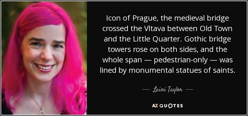 Icon of Prague, the medieval bridge crossed the Vltava between Old Town and the Little Quarter. Gothic bridge towers rose on both sides, and the whole span — pedestrian-only — was lined by monumental statues of saints. - Laini Taylor