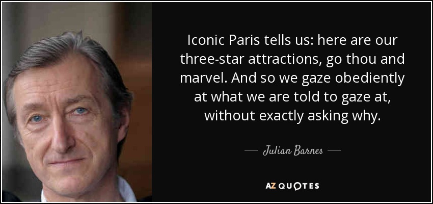 Iconic Paris tells us: here are our three-star attractions, go thou and marvel. And so we gaze obediently at what we are told to gaze at, without exactly asking why. - Julian Barnes