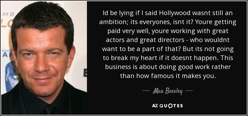 Id be lying if I said Hollywood wasnt still an ambition; its everyones, isnt it? Youre getting paid very well, youre working with great actors and great directors - who wouldnt want to be a part of that? But its not going to break my heart if it doesnt happen. This business is about doing good work rather than how famous it makes you. - Max Beesley