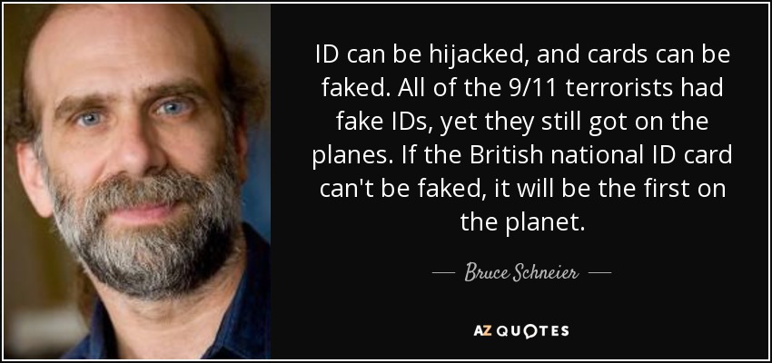 ID can be hijacked, and cards can be faked. All of the 9/11 terrorists had fake IDs, yet they still got on the planes. If the British national ID card can't be faked, it will be the first on the planet. - Bruce Schneier