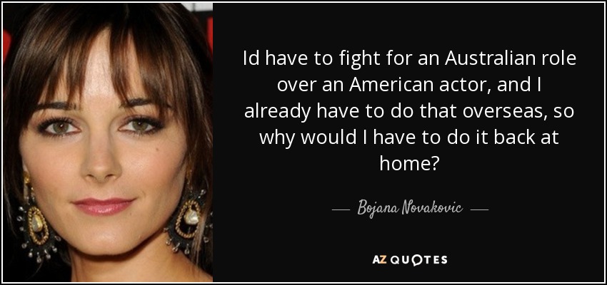 Id have to fight for an Australian role over an American actor, and I already have to do that overseas, so why would I have to do it back at home? - Bojana Novakovic