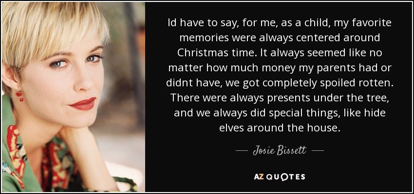 Id have to say, for me, as a child, my favorite memories were always centered around Christmas time. It always seemed like no matter how much money my parents had or didnt have, we got completely spoiled rotten. There were always presents under the tree, and we always did special things, like hide elves around the house. - Josie Bissett