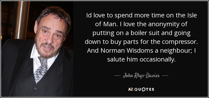 Id love to spend more time on the Isle of Man. I love the anonymity of putting on a boiler suit and going down to buy parts for the compressor. And Norman Wisdoms a neighbour; I salute him occasionally. - John Rhys-Davies