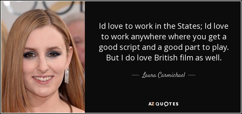 Id love to work in the States; Id love to work anywhere where you get a good script and a good part to play. But I do love British film as well. - Laura Carmichael