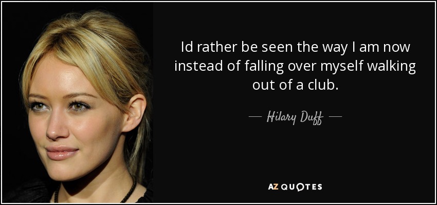Id rather be seen the way I am now instead of falling over myself walking out of a club. - Hilary Duff