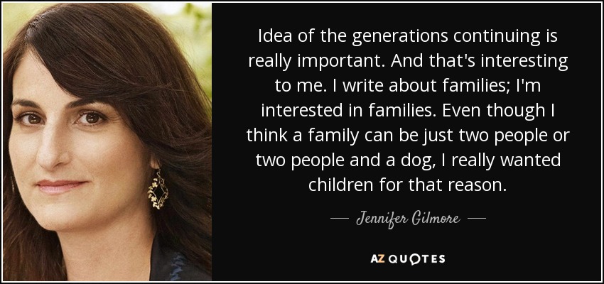 Idea of the generations continuing is really important. And that's interesting to me. I write about families; I'm interested in families. Even though I think a family can be just two people or two people and a dog, I really wanted children for that reason. - Jennifer Gilmore