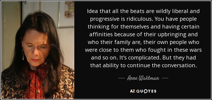 Idea that all the beats are wildly liberal and progressive is ridiculous. You have people thinking for themselves and having certain affinities because of their upbringing and who their family are, their own people who were close to them who fought in these wars and so on. It's complicated. But they had that ability to continue the conversation. - Anne Waldman
