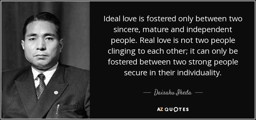 Ideal love is fostered only between two sincere, mature and independent people. Real love is not two people clinging to each other; it can only be fostered between two strong people secure in their individuality. - Daisaku Ikeda
