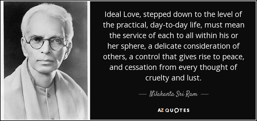 Ideal Love, stepped down to the level of the practical, day-to-day life, must mean the service of each to all within his or her sphere, a delicate consideration of others, a control that gives rise to peace, and cessation from every thought of cruelty and lust. - Nilakanta Sri Ram