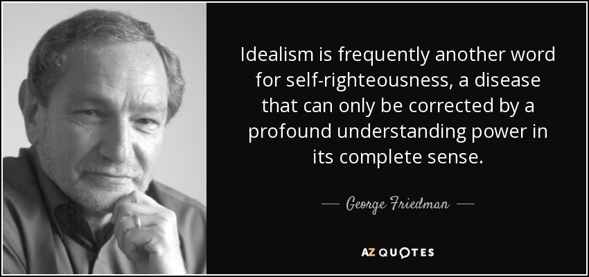 Idealism is frequently another word for self-righteousness, a disease that can only be corrected by a profound understanding power in its complete sense. - George Friedman