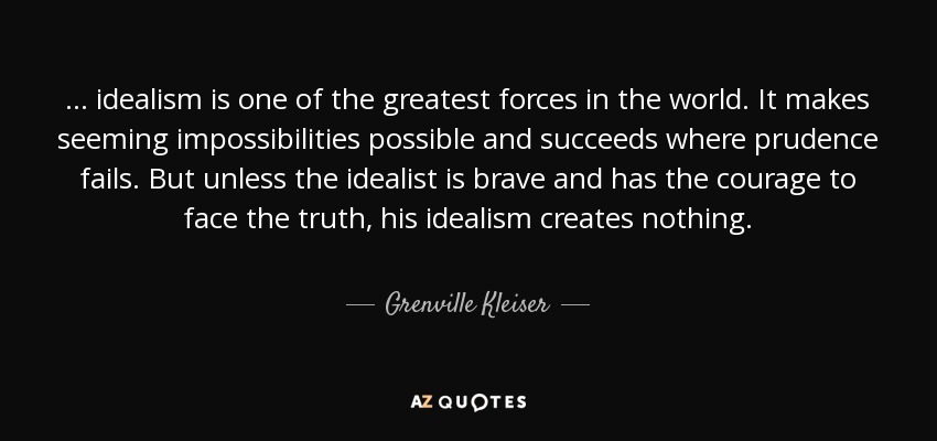 . . . idealism is one of the greatest forces in the world. It makes seeming impossibilities possible and succeeds where prudence fails. But unless the idealist is brave and has the courage to face the truth, his idealism creates nothing. - Grenville Kleiser