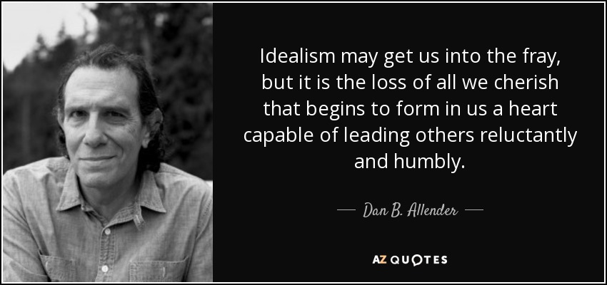 Idealism may get us into the fray, but it is the loss of all we cherish that begins to form in us a heart capable of leading others reluctantly and humbly. - Dan B. Allender