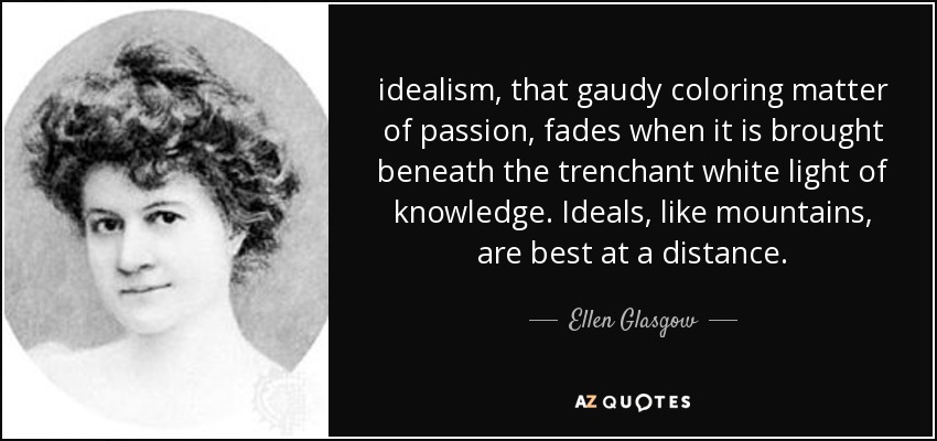 idealism, that gaudy coloring matter of passion, fades when it is brought beneath the trenchant white light of knowledge. Ideals, like mountains, are best at a distance. - Ellen Glasgow