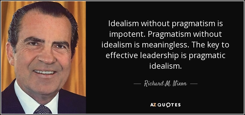 Idealism without pragmatism is impotent. Pragmatism without idealism is meaningless. The key to effective leadership is pragmatic idealism. - Richard M. Nixon