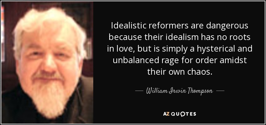 Idealistic reformers are dangerous because their idealism has no roots in love, but is simply a hysterical and unbalanced rage for order amidst their own chaos. - William Irwin Thompson
