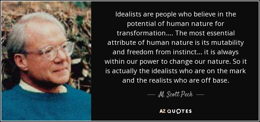 Idealists are people who believe in the potential of human nature for transformation. . . . The most essential attribute of human nature is its mutability and freedom from instinct . . . it is always within our power to change our nature. So it is actually the idealists who are on the mark and the realists who are off base. - M. Scott Peck