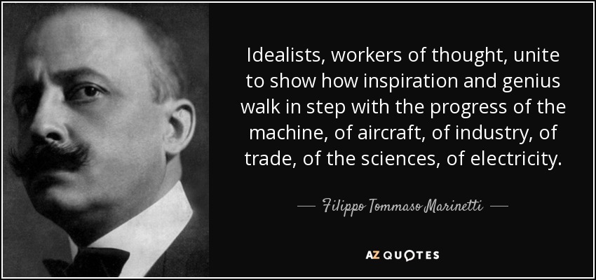 Idealists, workers of thought, unite to show how inspiration and genius walk in step with the progress of the machine, of aircraft, of industry, of trade, of the sciences, of electricity. - Filippo Tommaso Marinetti
