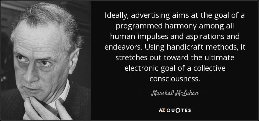 Ideally, advertising aims at the goal of a programmed harmony among all human impulses and aspirations and endeavors. Using handicraft methods, it stretches out toward the ultimate electronic goal of a collective consciousness. - Marshall McLuhan