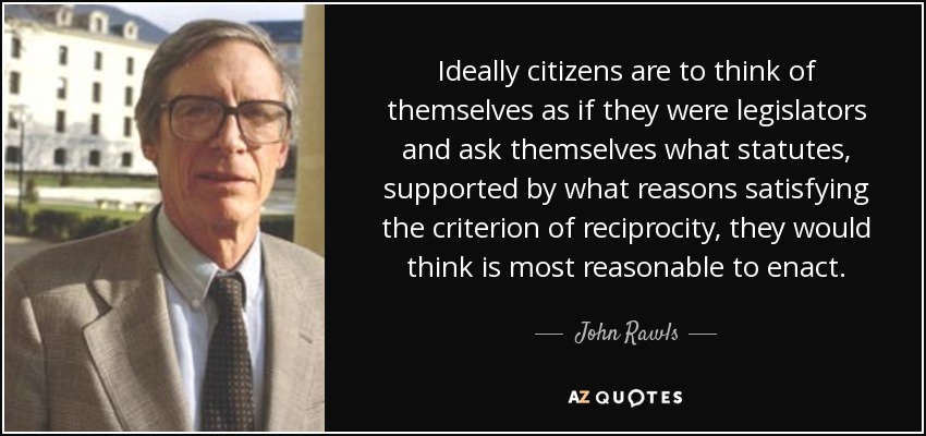 Ideally citizens are to think of themselves as if they were legislators and ask themselves what statutes, supported by what reasons satisfying the criterion of reciprocity, they would think is most reasonable to enact. - John Rawls