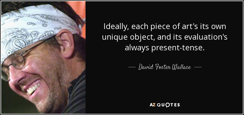Ideally, each piece of art's its own unique object, and its evaluation's always present-tense. - David Foster Wallace