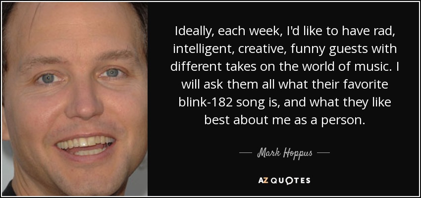 Ideally, each week, I'd like to have rad, intelligent, creative, funny guests with different takes on the world of music. I will ask them all what their favorite blink-182 song is, and what they like best about me as a person. - Mark Hoppus